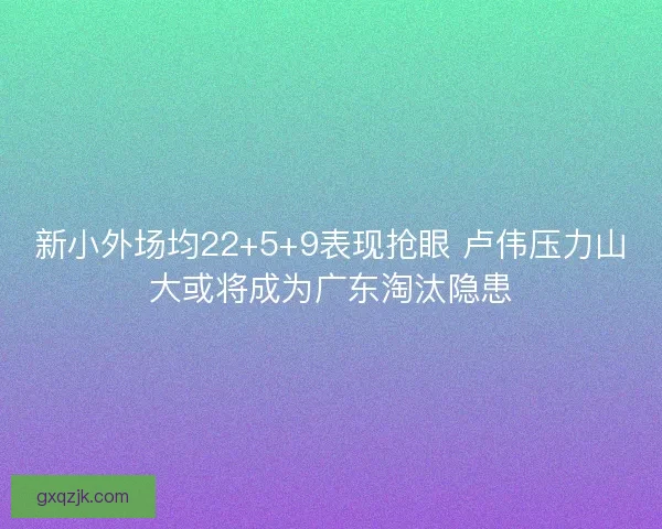 新小外场均22+5+9表现抢眼 卢伟压力山大或将成为广东淘汰隐患