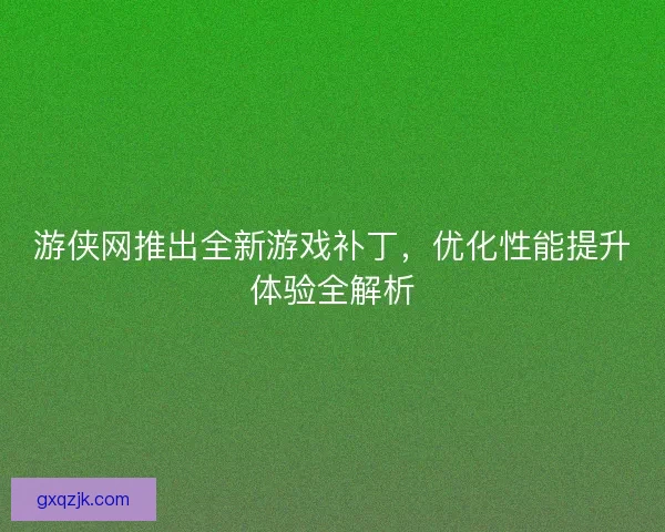游侠网推出全新游戏补丁，优化性能提升体验全解析