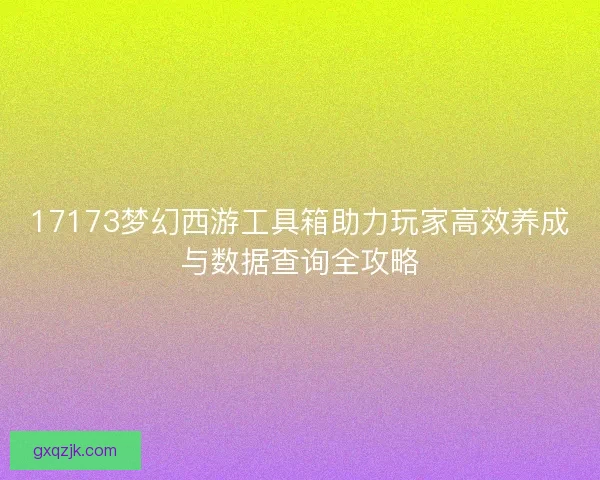 17173梦幻西游工具箱助力玩家高效养成与数据查询全攻略