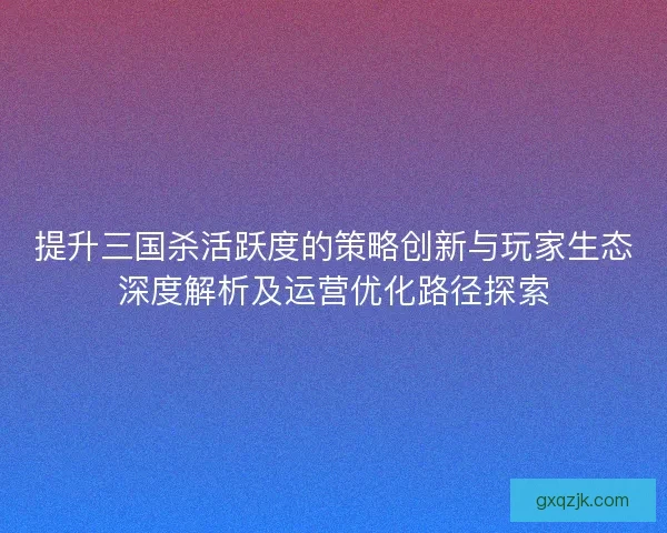 提升三国杀活跃度的策略创新与玩家生态深度解析及运营优化路径探索