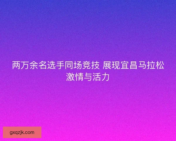 两万余名选手同场竞技 展现宜昌马拉松激情与活力