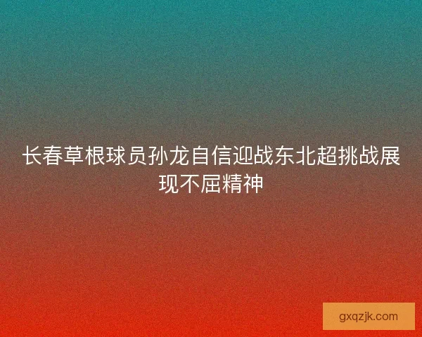长春草根球员孙龙自信迎战东北超挑战展现不屈精神