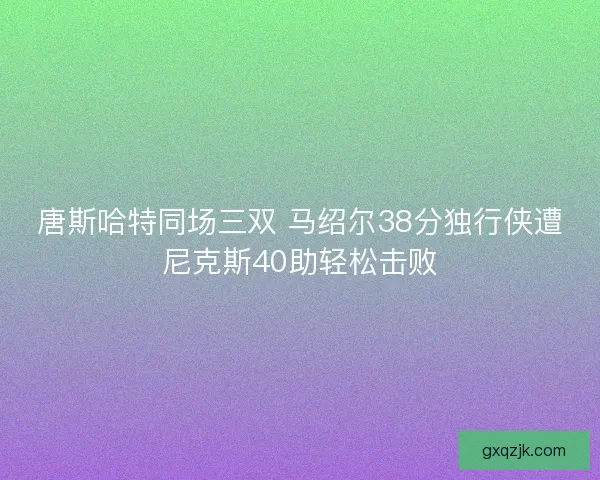 唐斯哈特同场三双 马绍尔38分独行侠遭尼克斯40助轻松击败