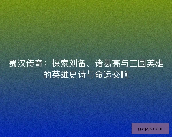蜀汉传奇：探索刘备、诸葛亮与三国英雄的英雄史诗与命运交响