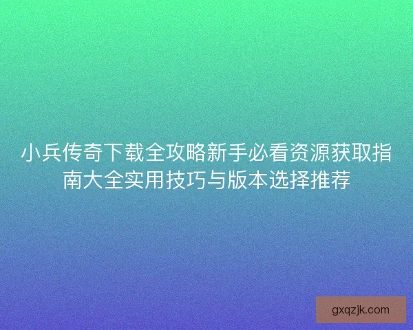 小兵传奇下载全攻略新手必看资源获取指南大全实用技巧与版本选择推荐