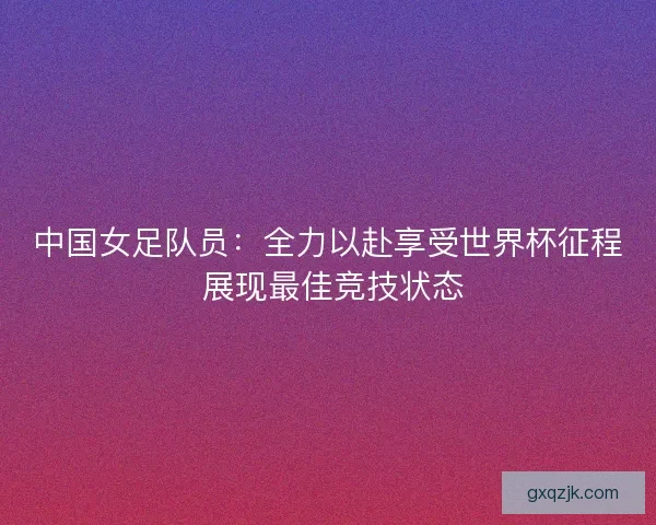 中国女足队员：全力以赴享受世界杯征程 展现最佳竞技状态