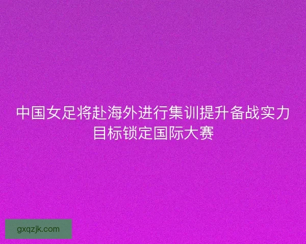 中国女足将赴海外进行集训提升备战实力目标锁定国际大赛