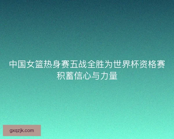 中国女篮热身赛五战全胜为世界杯资格赛积蓄信心与力量