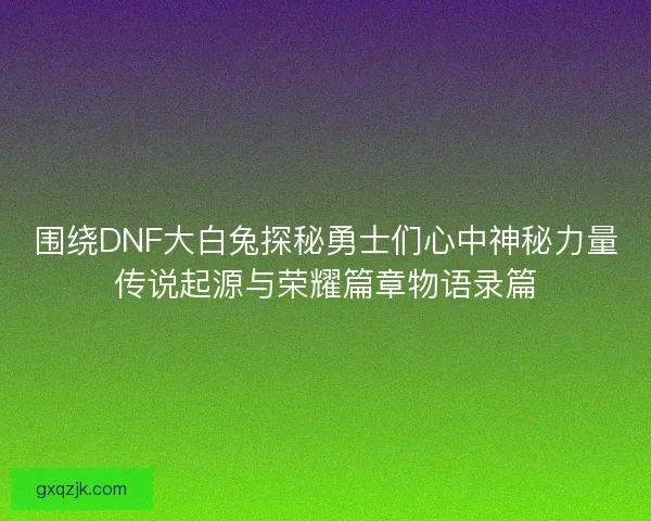 围绕DNF大白兔探秘勇士们心中神秘力量传说起源与荣耀篇章物语录篇