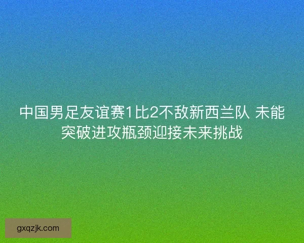 中国男足友谊赛1比2不敌新西兰队 未能突破进攻瓶颈迎接未来挑战
